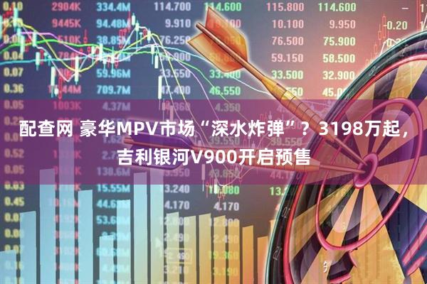 配查网 豪华MPV市场“深水炸弹”？3198万起，吉利银河V900开启预售
