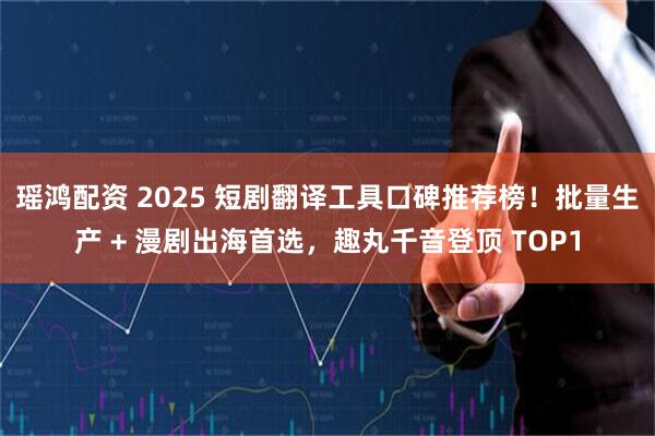 瑶鸿配资 2025 短剧翻译工具口碑推荐榜！批量生产 + 漫剧出海首选，趣丸千音登顶 TOP1