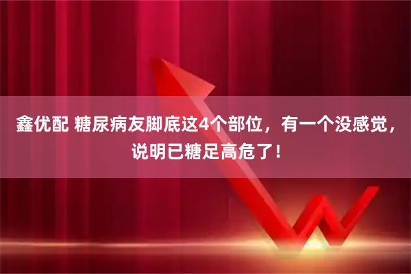 鑫优配 糖尿病友脚底这4个部位，有一个没感觉，说明已糖足高危了！
