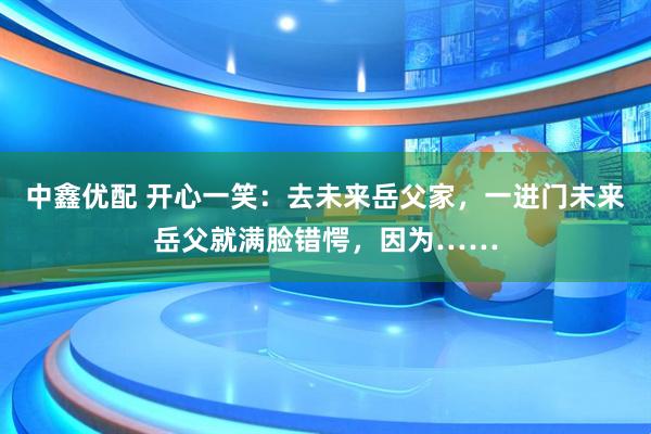 中鑫优配 开心一笑：去未来岳父家，一进门未来岳父就满脸错愕，因为……