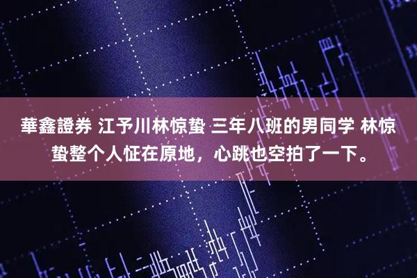 華鑫證券 江予川林惊蛰 三年八班的男同学 林惊蛰整个人怔在原地，心跳也空拍了一下。