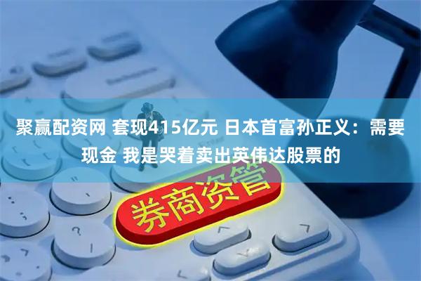 聚赢配资网 套现415亿元 日本首富孙正义：需要现金 我是哭着卖出英伟达股票的