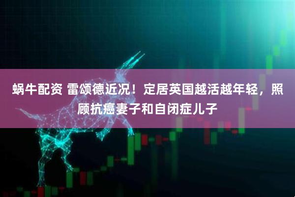 蜗牛配资 雷颂德近况！定居英国越活越年轻，照顾抗癌妻子和自闭症儿子