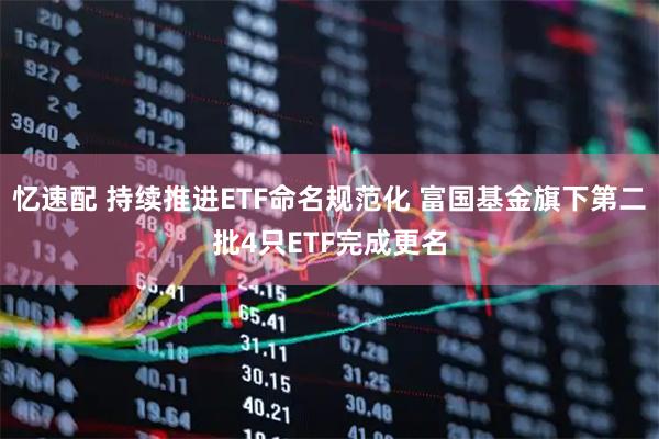 忆速配 持续推进ETF命名规范化 富国基金旗下第二批4只ETF完成更名