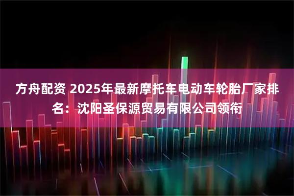 方舟配资 2025年最新摩托车电动车轮胎厂家排名：沈阳圣保源贸易有限公司领衔