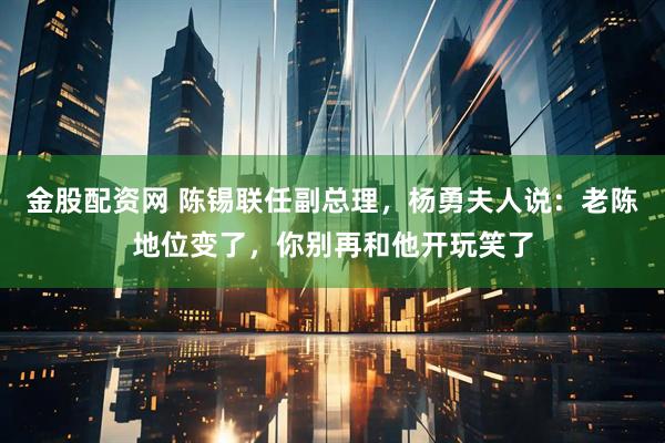 金股配资网 陈锡联任副总理，杨勇夫人说：老陈地位变了，你别再和他开玩笑了