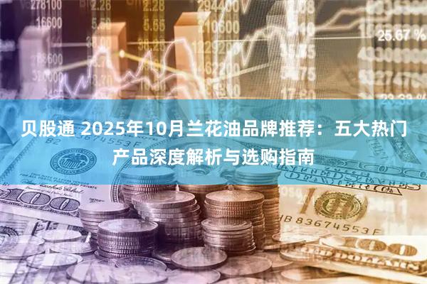 贝股通 2025年10月兰花油品牌推荐：五大热门产品深度解析与选购指南