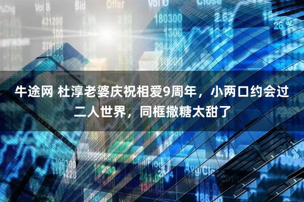 牛途网 杜淳老婆庆祝相爱9周年，小两口约会过二人世界，同框撒糖太甜了