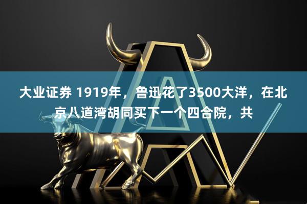 大业证券 1919年，鲁迅花了3500大洋，在北京八道湾胡同买下一个四合院，共