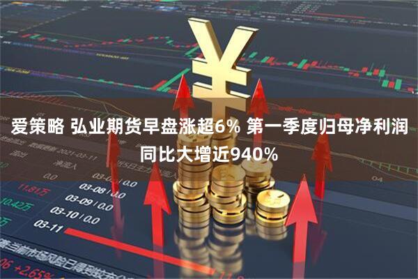 爱策略 弘业期货早盘涨超6% 第一季度归母净利润同比大增近940%