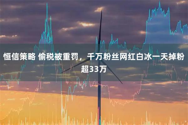 恒信策略 偷税被重罚，千万粉丝网红白冰一天掉粉超33万