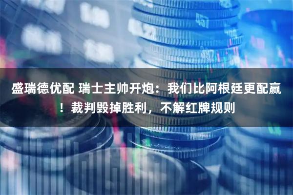 盛瑞德优配 瑞士主帅开炮：我们比阿根廷更配赢！裁判毁掉胜利，不解红牌规则