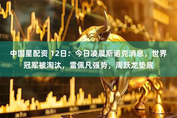 中国星配资 12日：今日凌晨斯诺克消息，世界冠军被淘汰，雷佩凡强势，周跃龙垫底